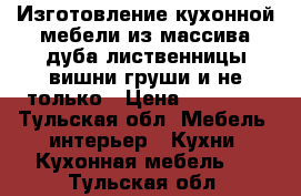 Изготовление кухонной мебели из массива дуба лиственницы вишни груши и не только › Цена ­ 45 000 - Тульская обл. Мебель, интерьер » Кухни. Кухонная мебель   . Тульская обл.